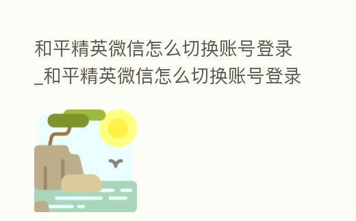 和平精英微信怎么切换账号登录 (和平精英微信怎么切换账号登录游戏)
